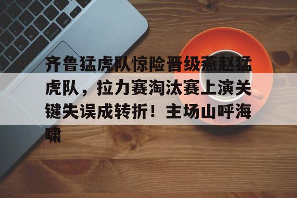 九游体育官方网站-齐鲁猛虎队惊险晋级燕赵猛虎队，拉力赛淘汰赛上演关键失误成转折！主场山呼海啸